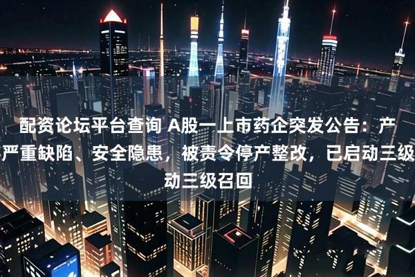 配资论坛平台查询 A股一上市药企突发公告：产品存严重缺陷、安全隐患，被责令停产整改，已启动三级召回
