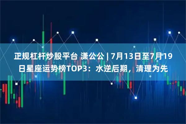 正规杠杆炒股平台 潇公公 | 7月13日至7月19日星座运势榜TOP3：水逆后期，清理为先