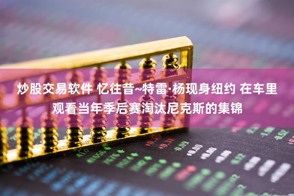 炒股交易软件 忆往昔~特雷·杨现身纽约 在车里观看当年季后赛淘汰尼克斯的集锦