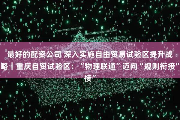最好的配资公司 深入实施自由贸易试验区提升战略｜重庆自贸试验区：“物理联通”迈向“规则衔接”