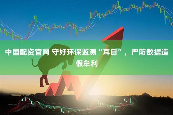 中国配资官网 守好环保监测“耳目”，严防数据造假牟利