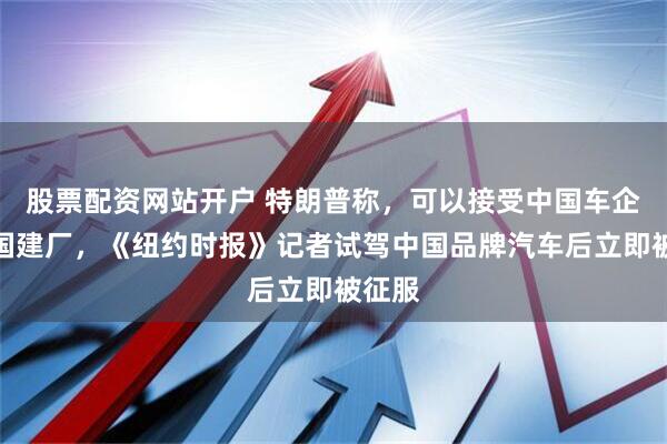 股票配资网站开户 特朗普称，可以接受中国车企在美国建厂，《纽约时报》记者试驾中国品牌汽车后立即被征服